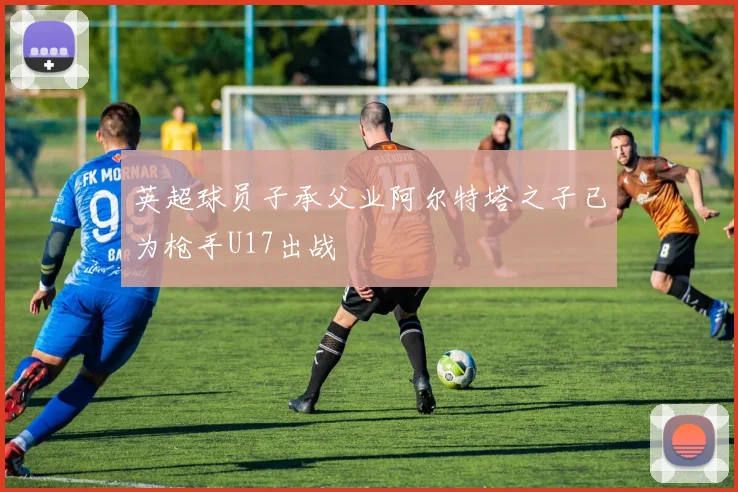 英超球员子承父业阿尔特塔之子已为枪手U17出战