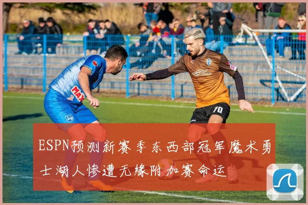 ESPN预测新赛季东西部冠军魔术勇士湖人惨遭无缘附加赛命运
