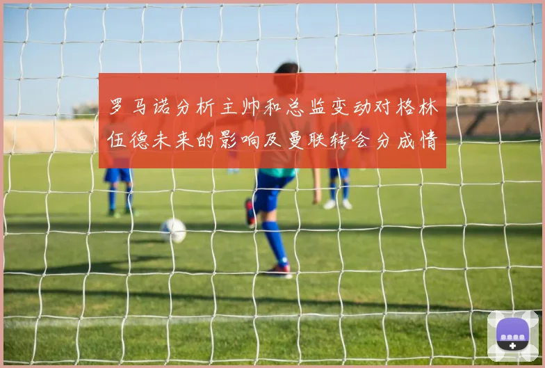 罗马诺分析主帅和总监变动对格林伍德未来的影响及曼联转会分成情况