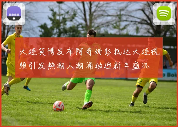 大连英博发布阿奇姆彭抵达大连视频引发热潮人潮涌动迎新年盛况
