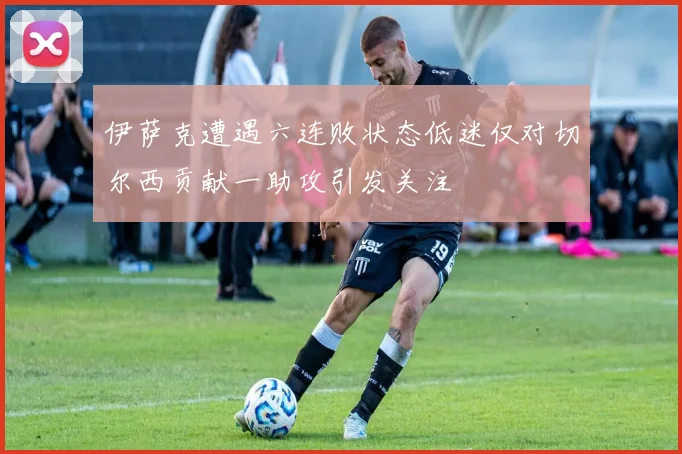 伊萨克遭遇六连败状态低迷仅对切尔西贡献一助攻引发关注