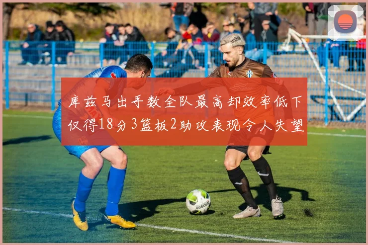 库兹马出手数全队最高却效率低下仅得18分3篮板2助攻表现令人失望