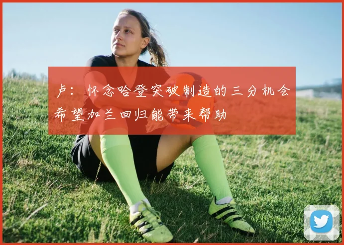 卢：怀念哈登突破制造的三分机会希望加兰回归能带来帮助