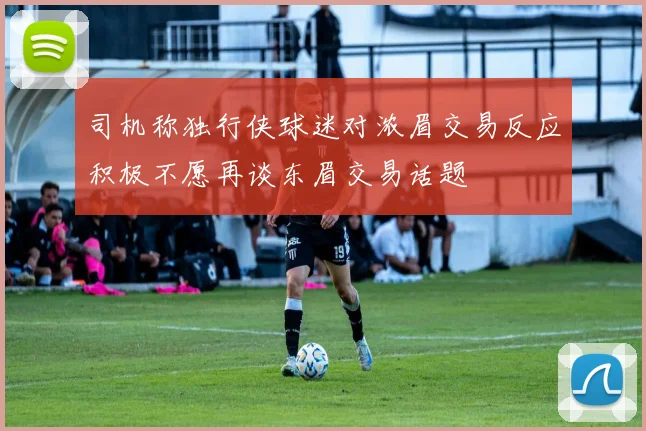 司机称独行侠球迷对浓眉交易反应积极不愿再谈东眉交易话题