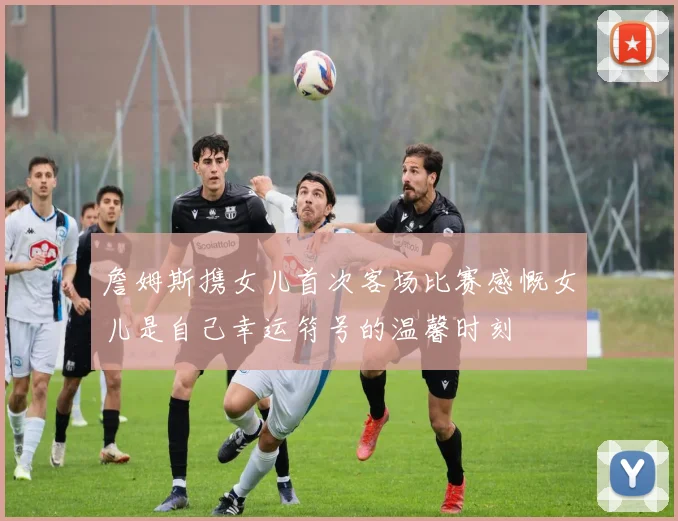 詹姆斯携女儿首次客场比赛感慨女儿是自己幸运符号的温馨时刻