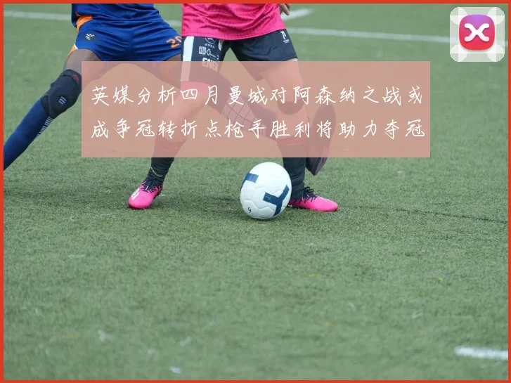 英媒分析四月曼城对阿森纳之战或成争冠转折点枪手胜利将助力夺冠希望