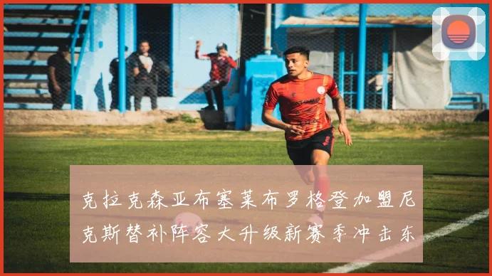 克拉克森亚布塞莱布罗格登加盟尼克斯替补阵容大升级新赛季冲击东决目标明确