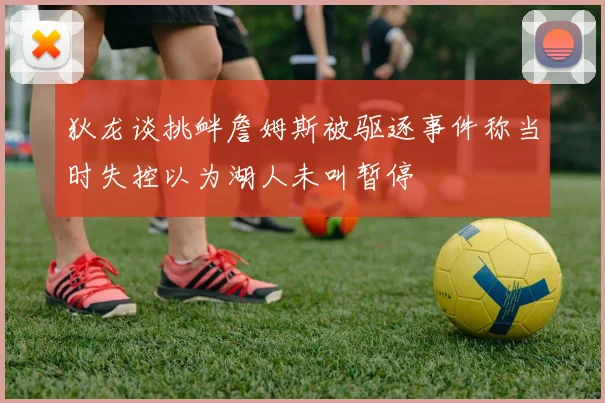 狄龙谈挑衅詹姆斯被驱逐事件称当时失控以为湖人未叫暂停