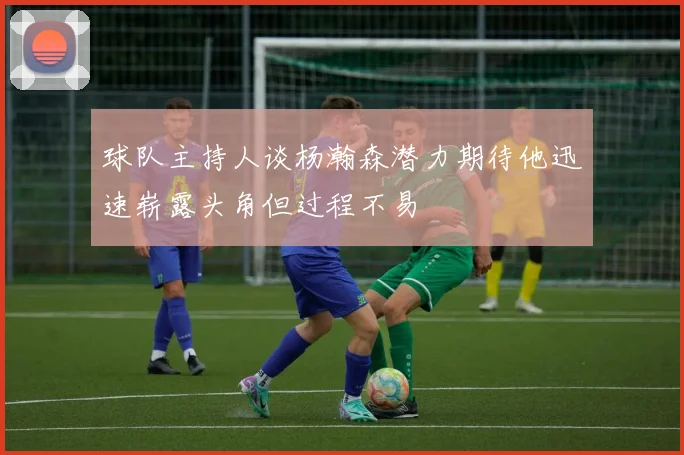 球队主持人谈杨瀚森潜力期待他迅速崭露头角但过程不易