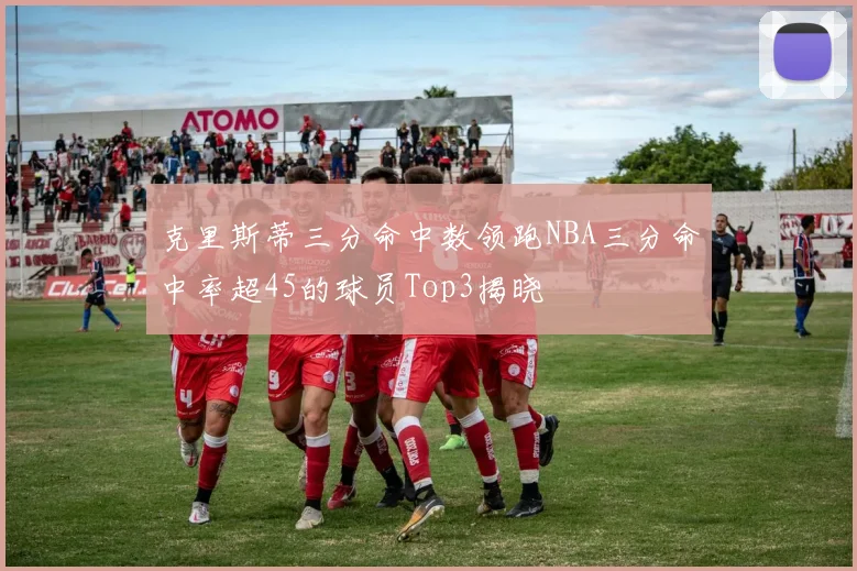 克里斯蒂三分命中数领跑NBA三分命中率超45的球员Top3揭晓