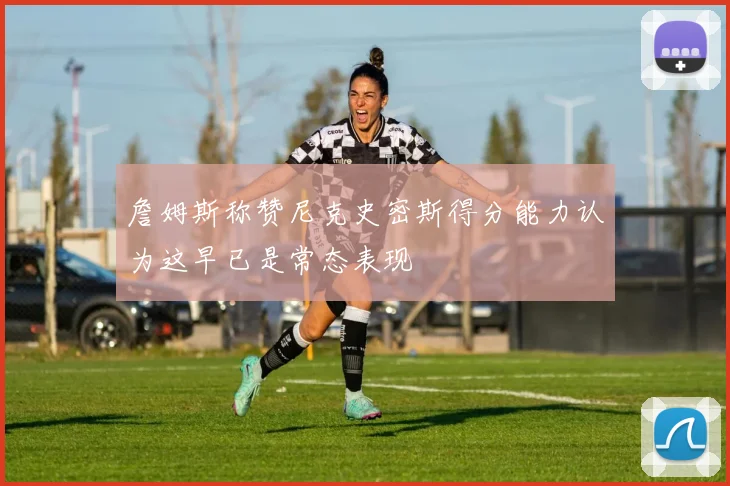 詹姆斯称赞尼克史密斯得分能力认为这早已是常态表现