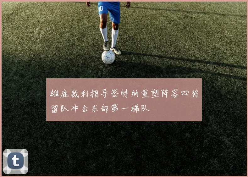 雄鹿裁利指导签特纳重塑阵容四将留队冲击东部第一梯队