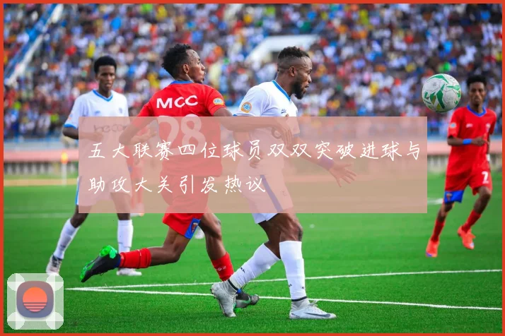 五大联赛四位球员双双突破进球与助攻大关引发热议