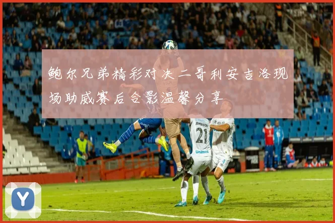 鲍尔兄弟精彩对决二哥利安吉洛现场助威赛后合影温馨分享