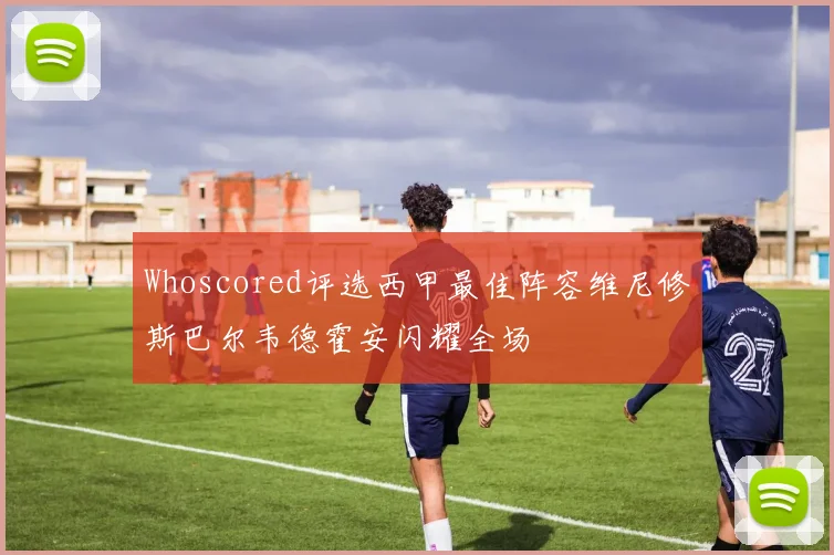 Whoscored评选西甲最佳阵容维尼修斯巴尔韦德霍安闪耀全场