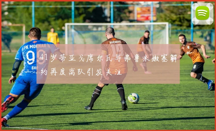 41岁蒂亚戈席尔瓦与弗鲁米嫩塞解约再度离队引发关注