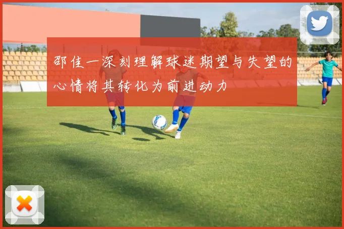 邵佳一深刻理解球迷期望与失望的心情将其转化为前进动力